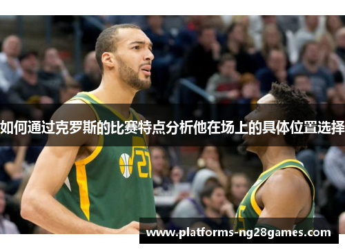 如何通过克罗斯的比赛特点分析他在场上的具体位置选择 如何通过克罗斯的比赛特点分析他在场上的具体位置选择
