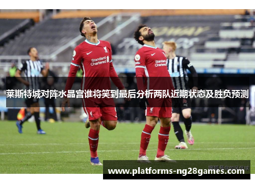 莱斯特城对阵水晶宫谁将笑到最后分析两队近期状态及胜负预测 莱斯特城对阵水晶宫谁将笑到最后分析两队近期状态及胜负预测