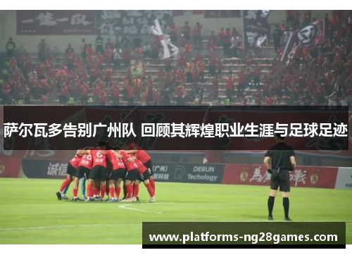 萨尔瓦多告别广州队 回顾其辉煌职业生涯与足球足迹 萨尔瓦多告别广州队 回顾其辉煌职业生涯与足球足迹