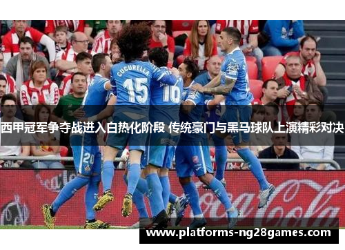 西甲冠军争夺战进入白热化阶段 传统豪门与黑马球队上演精彩对决