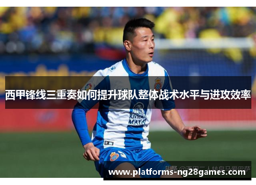 西甲锋线三重奏如何提升球队整体战术水平与进攻效率 西甲锋线三重奏如何提升球队整体战术水平与进攻效率