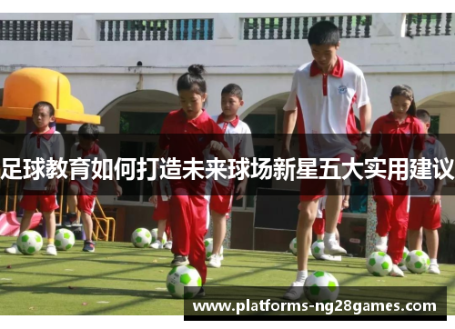 足球教育如何打造未来球场新星五大实用建议 足球教育如何打造未来球场新星五大实用建议