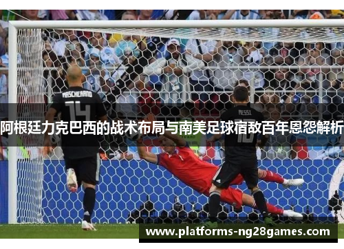 阿根廷力克巴西的战术布局与南美足球宿敌百年恩怨解析
