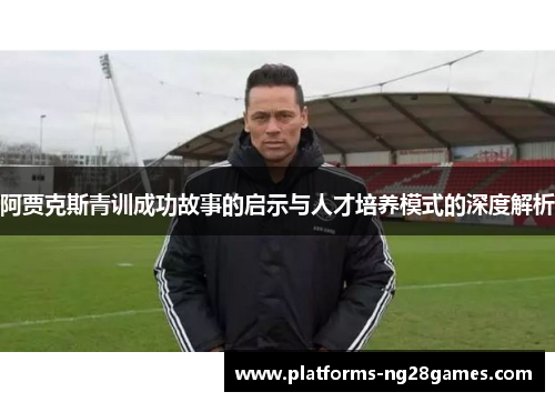 阿贾克斯青训成功故事的启示与人才培养模式的深度解析