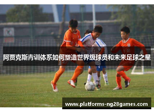 阿贾克斯青训体系如何塑造世界级球员和未来足球之星