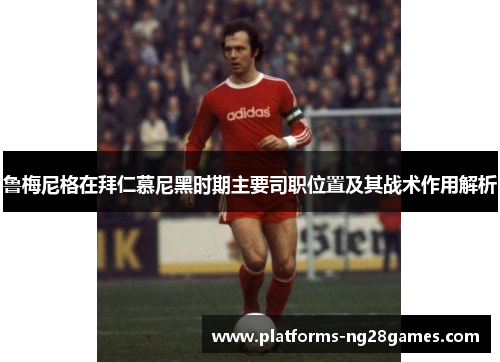 鲁梅尼格在拜仁慕尼黑时期主要司职位置及其战术作用解析 鲁梅尼格在拜仁慕尼黑时期主要司职位置及其战术作用解析