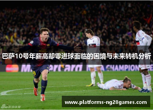 巴萨10号年薪高却零进球面临的困境与未来转机分析