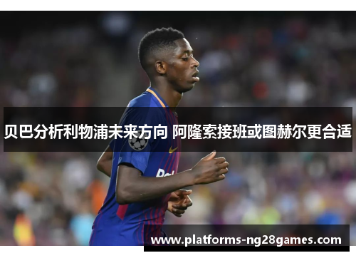 贝巴分析利物浦未来方向 阿隆索接班或图赫尔更合适